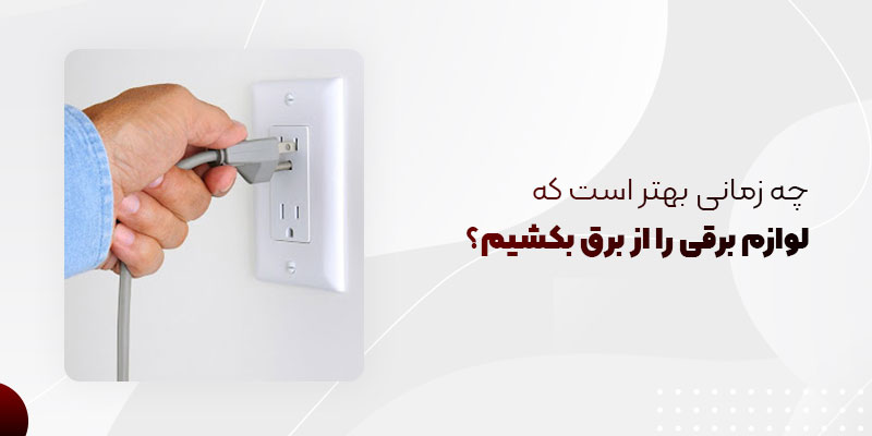 چه زمانی بهتر است لوازم برقی را از برق بکشیم؟